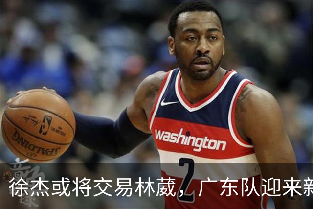 徐杰或将交易林葳，广东队迎来新希望，争冠前景乐观！